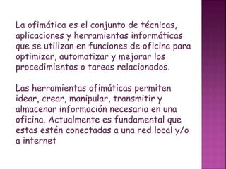 La ofimática es el conjunto de técnicas,
aplicaciones y herramientas informáticas
que se utilizan en funciones de oficina para
optimizar, automatizar y mejorar los
procedimientos o tareas relacionados.
Las herramientas ofimáticas permiten
idear, crear, manipular, transmitir y
almacenar información necesaria en una
oficina. Actualmente es fundamental que
estas estén conectadas a una red local y/o
a internet
 