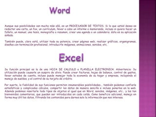 Aunque sus posibilidades van mucho más allá, es un PROCESADOR DE TEXTOS. Si lo que usted desea es
redactar una carta, un fax, un currículum, llevar a cabo un informe o memorando, incluso si quiere hacer un
folleto, un manual, una tesis, monografía o resumen, crear una agenda o un calendario; ésta es su aplicación
soñada.
También puede, claro está, utilizar toda su potencia, crear páginas web, realizar gráficos, organigramas,
diseños con terminación profesional, introducirle imágenes, animaciones, sonidos, etc.
Su función principal es la de una HOJA DE CALCULO o PLANILLA ELECTRONICA. Advertencia: Su
utilización puede causarle un suspiro de alivio. Puede crear facturas, hojas de balance, control de gastos,
llevar estados de cuenta, incluso puede manejar toda la economía de su hogar y empresa, incluyendo el
manejo de sueldos, y el control de su tarjeta de crédito.
Por suerte, la fiabilidad de sus funciones permiten innumerables posibilidades... también podemos confiarle
estadísticas y complicados cálculos, compartir los datos de manera sencilla e incluso ponerlos en la web.
Además podemos insertarle todo tipos de objetos al igual que en Word, sonidos, imágenes, etc… y los tan
bienvenidos comentarios, que pueden ser introducidos en cada celda. Como beneficio adicional, maneja en
forma muy útil los datos, filtrando los contenidos para darnos solo la información que nos interesa.
 