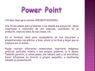 Utilidad ideal para realizar PRESENTACIONES.
Una forma amena para presentar a los demás sus proyectos, ideas,
resultados o cometidos de una empresa, cualidades de su
producto, explicaciones de sus clases, etc.
Es el formato ideal para acompañarlo en sus discursos o
presentaciones con público, o bien, enviar el archivo y dejar que se
explique por si mismo.
Puede realizar diferentes animaciones, insertarle imágenes,
gráficos, películas, música o sus propias palabras, si lo desea.
También permite, si usted posee una cámara web y un micrófono,
hacer difusiones en directo a grupos pequeños, y mostrarles
además su presentación.
 