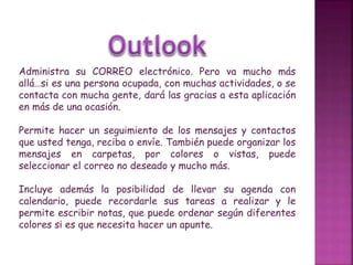 Administra su CORREO electrónico. Pero va mucho más
allá…si es una persona ocupada, con muchas actividades, o se
contacta con mucha gente, dará las gracias a esta aplicación
en más de una ocasión.
Permite hacer un seguimiento de los mensajes y contactos
que usted tenga, reciba o envíe. También puede organizar los
mensajes en carpetas, por colores o vistas, puede
seleccionar el correo no deseado y mucho más.
Incluye además la posibilidad de llevar su agenda con
calendario, puede recordarle sus tareas a realizar y le
permite escribir notas, que puede ordenar según diferentes
colores si es que necesita hacer un apunte.
 