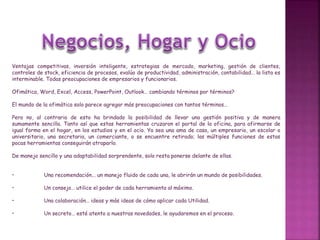 Ventajas competitivas, inversión inteligente, estrategias de mercado, marketing, gestión de clientes,
controles de stock, eficiencia de procesos, evalúo de productividad, administración, contabilidad… la lista es
interminable. Todas preocupaciones de empresarios y funcionarios.
Ofimática, Word, Excel, Access, PowerPoint, Outlook… cambiando términos por términos?
El mundo de la ofimática solo parece agregar más preocupaciones con tantos términos…
Pero no, al contrario de esto ha brindado la posibilidad de llevar una gestión positiva y de manera
sumamente sencilla. Tanto así que estas herramientas cruzaron el portal de la oficina, para afirmarse de
igual forma en el hogar, en los estudios y en el ocio. Ya sea una ama de casa, un empresario, un escolar o
universitario, una secretaria, un comerciante, o se encuentre retirado; las múltiples funciones de estas
pocas herramientas conseguirán atraparlo.
De manejo sencillo y una adaptabilidad sorprendente, solo resta ponerse delante de ellas.
• Una recomendación... un manejo fluido de cada una, le abrirán un mundo de posibilidades.
• Un consejo… utilice el poder de cada herramienta al máximo.
• Una colaboración… ideas y más ideas de cómo aplicar cada Utilidad.
• Un secreto… esté atento a nuestras novedades, le ayudaremos en el proceso.
 