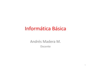 Informática Básica 
Andrés Madera M. 
Docente 
1 
 