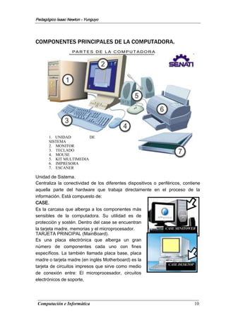 Computación e Informática 10
Pedagógico Isaac Newton - Yunguyo
P A R T E S D E L A C O M P U T A D O R A
1. UNIDAD DE
SISTEMA
2. MONITOR
3. TECLADO
4. MOUSE
5. KIT MULTIMEDIA
6. IMPRESORA
7. ESCANER
COMPONENTES PRINCIPALES DE LA COMPUTADORA.
Unidad de Sistema.
Centraliza la conectividad de los diferentes dispositivos o periféricos, contiene
aquella parte del hardware que trabaja directamente en el proceso de la
información. Está compuesto de:
CASE.
Es la carcasa que alberga a los componentes más
sensibles de la computadora. Su utilidad es de
protección y sostén. Dentro del case se encuentran
la tarjeta madre, memorias y el microprocesador.
TARJETA PRINCIPAL (MainBoard).
Es una placa electrónica que alberga un gran
número de componentes cada uno con fines
específicos. La también llamada placa base, placa
madre o tarjeta madre (en inglés Motherboard) es la
tarjeta de circuitos impresos que sirve como medio
de conexión entre: El microprocesador, circuitos
electrónicos de soporte,
 