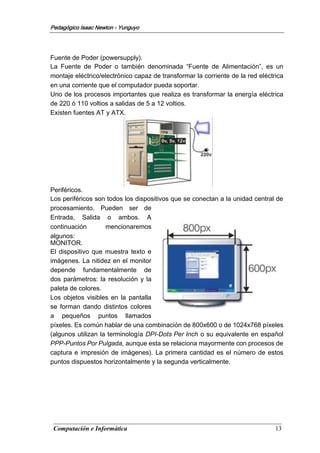 Computación e Informática 13
Pedagógico Isaac Newton - Yunguyo
Fuente de Poder (powersupply).
La Fuente de Poder o también denominada “Fuente de Alimentación”, es un
montaje eléctrico/electrónico capaz de transformar la corriente de la red eléctrica
en una corriente que el computador pueda soportar.
Uno de los procesos importantes que realiza es transformar la energía eléctrica
de 220 ó 110 voltios a salidas de 5 a 12 voltios.
Existen fuentes AT y ATX.
Periféricos.
Los periféricos son todos los dispositivos que se conectan a la unidad central de
procesamiento. Pueden ser de
Entrada, Salida o ambos. A
continuación mencionaremos
algunos:
MONITOR.
El dispositivo que muestra texto e
imágenes. La nitidez en el monitor
depende fundamentalmente de
dos parámetros: la resolución y la
paleta de colores.
Los objetos visibles en la pantalla
se forman dando distintos colores
a pequeños puntos llamados
píxeles. Es común hablar de una combinación de 800x600 o de 1024x768 píxeles
(algunos utilizan la terminología DPI-Dots Per Inch o su equivalente en español
PPP-Puntos Por Pulgada, aunque esta se relaciona mayormente con procesos de
captura e impresión de imágenes). La primera cantidad es el número de estos
puntos dispuestos horizontalmente y la segunda verticalmente.
 