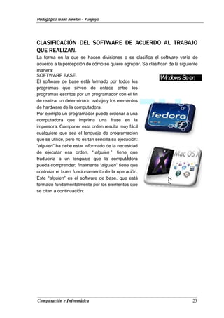 Computación e Informática 23
Pedagógico Isaac Newton - Yunguyo
WindowsSeen
CLASIFICACIÓN DEL SOFTWARE DE ACUERDO AL TRABAJO
QUE REALIZAN.
La forma en la que se hacen divisiones o se clasifica el software varía de
acuerdo a la percepción de cómo se quiere agrupar. Se clasifican de la siguiente
manera:
SOFTWARE BASE.
El software de base está formado por todos los
programas que sirven de enlace entre los
programas escritos por un programador con el fin
de realizar un determinado trabajo y los elementos
de hardware de la computadora.
Por ejemplo un programador puede ordenar a una
computadora que imprima una frase en la
impresora. Componer esta orden resulta muy fácil
cualquiera que sea el lenguaje de programación
que se utilice, pero no es tan sencilla su ejecución:
“alguien” ha debe estar informado de la necesidad
de ejecutar esa orden, “ alguien ” tiene que
traducirla a un lenguaje que la computadora
pueda comprender; finalmente “alguien” tiene que
controlar el buen funcionamiento de la operación.
Este “alguien” es el software de base, que está
formado fundamentalmente por los elementos que
se citan a continuación:
]<
*-

 