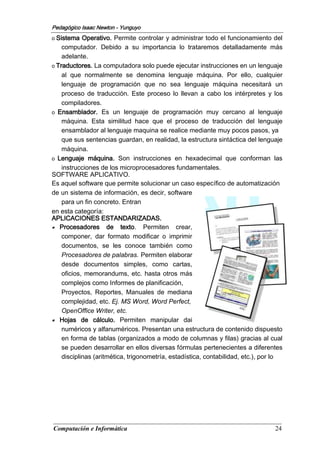 Computación e Informática 24
Pedagógico Isaac Newton - Yunguyo
o Sistema Operativo. Permite controlar y administrar todo el funcionamiento del
computador. Debido a su importancia lo trataremos detalladamente más
adelante.
o Traductores. La computadora solo puede ejecutar instrucciones en un lenguaje
al que normalmente se denomina lenguaje máquina. Por ello, cualquier
lenguaje de programación que no sea lenguaje máquina necesitará un
proceso de traducción. Este proceso lo llevan a cabo los intérpretes y los
compiladores.
o Ensamblador. Es un lenguaje de programación muy cercano al lenguaje
máquina. Esta similitud hace que el proceso de traducción del lenguaje
ensamblador al lenguaje maquina se realice mediante muy pocos pasos, ya
que sus sentencias guardan, en realidad, la estructura sintáctica del lenguaje
máquina.
o Lenguaje máquina. Son instrucciones en hexadecimal que conforman las
instrucciones de los microprocesadores fundamentales.
SOFTWARE APLICATIVO.
Es aquel software que permite solucionar un caso específico de automatización
de un sistema de información, es decir, software
para un fin concreto. Entran
en esta categoría:
APLICACIONES ESTANDARIZADAS.
■ Procesadores de texto. Permiten crear,
componer, dar formato modificar o imprimir
documentos, se les conoce también como
Procesadores de palabras. Permiten elaborar
desde documentos simples, como cartas,
oficios, memorandums, etc. hasta otros más
complejos como Informes de planificación,
Proyectos, Reportes, Manuales de mediana
complejidad, etc. Ej. MS Word, Word Perfect,
OpenOffice Writer, etc.
■ Hojas de cálculo. Permiten manipular dai
numéricos y alfanuméricos. Presentan una estructura de contenido dispuesto
en forma de tablas (organizados a modo de columnas y filas) gracias al cual
se pueden desarrollar en ellos diversas fórmulas pertenecientes a diferentes
disciplinas (aritmética, trigonometría, estadística, contabilidad, etc.), por lo
 