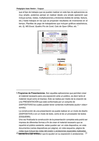 Computación e Informática 25
Pedagógico Isaac Newton - Yunguyo
que el tipo de trabajos que se pueden realizar en este tipo de aplicaciones es
muy amplio, podemos pensar en realizar desde una simple operación que
incluya sumas, restas, multiplicaciones y divisiones (boleta de ventas, factura,
etc.) hasta trabajos en los que se proyectan resultados de inversiones en el
tiempo, Planillas de pago de trabajadores que incluyan gráficos estadísticos,
etc. Ej. MS Excel, Quattro Pro de Corel, Calc de Open Office, etc. 1
1 Programas de Presentaciones. Son aquellas aplicaciones que permiten crear
el material necesario para una exposición ante un público, es decir tanto el
material visual como el impreso. Esto se realiza por medio de la creación de
una PRESENTACIÓN que está conformada por un conjunto de
DIAPOSITIVAS los cuales pueden tener contenido multimedia (audio+ video+
sonido).
La construcción de una presentación se puede realizar en un modo de diseño
(DIAPOSITIVA) o en un modo de texto, como el de un procesador de textos
(ESQUEMA).
Una vez finalizada la construcción de la presentación completa esta podrá ser
impresa de diferentes formas a fin de crear el material necesario que se
repartirá al público asistente, estas pueden ser: en vista diapositiva, en vista
documentos (varias diapositivas por página), en vista esquema, página de
notas (que incluye las notas del orador o anotaciones especiales realizadas
previamente por el orador que le ayuden en su exposición ó anotaciones
 