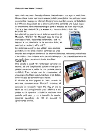 Computación e Informática 9
Pedagógico Isaac Newton - Yunguyo
POCKETPC
computador de mano, fue originalmente diseñado como una agenda electrónica.
Hoy en día se puede usar como una computadora doméstica (ver películas, crear
documentos, navegar por internet). Generalmente cuentan con una pantalla táctil.
En 1995 con la aparición de la empresa Palm Inc. comenzó una nueva etapa
de crecimiento y desarrollo tecnológico para el mercado de estos dispositivos.
Tal fue el éxito de los PDA que a veces son llamadas Palm o Palm Pilot.
POCKET PC.
Los dispositivos que llevan el sistema operativo de
Microsoft, POCKET PC. Microsoft sacó la línea al
mercado en 1998, decidiendo denominarla Palm PC.
Debido a una demanda de la empresa Palm, el
nombre fue cambiado a PocketPC.
Los sistemas operativos que utilizan estos equipos
permiten acceder a las opciones por medio de unos
botones de navegación similares a los teléfonos celulares, realizando pulsaciones
o escribiendo directamente en la pantalla del equipo o escribiendo normalmente
por medio de un mecanismo similar a un lápiz.
TABLET PC.
Una tableta o tablet PC (‘ordenador personal en
tableta’) es una computadora portátil con la que se
puede interactuar a través de una pantalla táctil o
multitáctil. Para trabajar con la computadora, el
usuario puede utilizar una pluma stylus o los dedos,
sin necesidad de teclado físico ni mouse.
El término se hizo popular en 2001, cuando la
empresa estadounidense Microsoft presentó el
concepto de Microsoft Tablet PC. Hoy en día la
tablet se usa principalmente para referirse a los
gadget o los aparatos controlados mediante una
pantalla táctil, pero no con la intención de ejecutar
sistemas operativos de PC en general ni
aplicaciones en ellos.
 