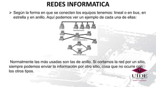 REDES INFORMATICA
 Según la forma en que se conecten los equipos tenemos: lineal o en bus, en
estrella y en anillo. Aquí podemos ver un ejemplo de cada una de ellas:
Normalmente las más usadas son las de anillo. Si cortamos la red por un sitio,
siempre podemos enviar la información por otro sitio, cosa que no ocurre con
los otros tipos.
 
