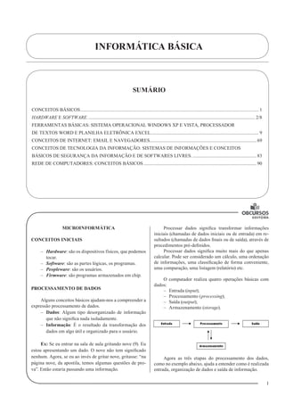 INFORMÁTICA BÁSICA
1
MICROINFORMÁTICA
CONCEITOS INICIAIS
–– Hardware: são os dispositivos físicos, que podemos
tocar.
–– Software: são as partes lógicas, os programas.
–– Peopleware: são os usuários.
–– Firmware: são programas armazenados em chip.
PROCESSAMENTO DE DADOS
Alguns conceitos básicos ajudam-nos a compreender a
expressão processamento de dados.
–– Dados: Algum tipo desorganizado de informação
que não significa nada isoladamente.
–– Informação: É o resultado da transformação dos
dados em algo útil e organizado para o usuário.
Ex: Se eu entrar na sala de aula gritando nove (9). Eu
estou apresentando um dado. O nove não tem significado
nenhum. Agora, se eu ao invés de gritar nove, gritasse: “na
página nove, da apostila, temos algumas questões de pro-
va”. Então estaria passando uma informação.
Processar dados significa transformar informações
iniciais (chamadas de dados iniciais ou de entrada) em re-
sultados (chamadas de dados finais ou de saída), através de
procedimentos pré-definidos.
Processar dados significa muito mais do que apenas
calcular. Pode ser considerado um cálculo, uma ordenação
de informações, uma classificação de forma conveniente,
uma comparação, uma listagem (relatório) etc.
O computador realiza quatro operações básicas com
dados:
–– Entrada (input);
–– Processamento (processing);
–– Saída (output);
–– Armazenamento (storage).
Agora as três etapas do processamento dos dados,
como no exemplo abaixo, ajuda a entender como é realizada
entrada, organização de dados e saída de informação.
SUMÁRIO
CONCEITOS BÁSICOS...................................................................................................................................................... 1
HARDWARE E SOFTWARE............................................................................................................................................. 2/8
FERRAMENTAS BÁSICAS: SISTEMA OPERACIONAL WINDOWS XP E VISTA, PROCESSADOR
DE TEXTOS WORD E PLANILHA ELETRÔNICA EXCEL........................................................................................... 9
CONCEITOS DE INTERNET: EMAIL E NAVEGADORES.......................................................................................... 69
CONCEITOS DE TECNOLOGIA DA INFORMAÇÃO: SISTEMAS DE INFORMAÇÕES E CONCEITOS
BÁSICOS DE SEGURANÇA DA INFORMAÇÃO E DE SOFTWARES LIVRES....................................................... 83
REDE DE COMPUTADORES: CONCEITOS BÁSICOS............................................................................................... 90
1
U
 