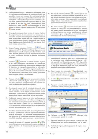 106
W a g n e r B u g s
U
11.	 Feed é uma maneira nova e prática de ficar informado. Com
ele você pode reunir informações de seus sites preferidos sem
acessá-los, e, como num programa de e-mail, ser avisado das
novidades assim que elas são publicadas na Internet. O Inter-
net Explorer 7 tem suporte a arquivos feeds e além disso pro-
cura feeds, também conhecidos como feeds RSS, em todas
as páginas da Web que você visita. Quando encontra feeds
disponíveis, o botão Feeds , localizado na barra de ferra-
mentas do Internet Explorer, muda de cinza para laranja
e emite um som.
12.	 A navegação com guias é um recurso do Internet Explorer
7, que permite abrir diversos sites em uma única janela do
navegador. O usuário pode abrir páginas da Web ou links em
novas guias e depois alternar entre elas, clicando na guia. Se
várias guias estiverem abertas, o usuário pode usar o recurso
Guias Rápidas, acessível pelo botão para alternar facil-
mente entre as guias abertas.
13.	 A caixa Pesquisa Instantânea permi-
te pesquisar na Web. O usuário também pode pesquisar com
diferentes provedores de pesquisa, para obter melhores resul-
tados. Bastando, para isso, clicar na pequena seta localizada
na caixa e escolher um provedor de pesquisa, previamente
cadastrado.
14.	 O símbolo , localizado na barra de endereço da janela
do IE7, indica que a página web mostrada, ou a conexão que
está sendo realizada, é do tipo segura, em que se garante o uso
de algoritmos de criptografia para codificar as informações
que o usuário fornece à página. Uma página é considerada se-
gura, se ela possui também certificado de autenticidade forne-
cido por autoridade certificadora, o que garante que nenhum
outro sítio pode assumir a sua identidade.
15.	 Por meio do botão é possível que um usuário obtenha
a denominada certificação digital, permite que seja definida
uma chave pública que serve para validar uma assinatura rea-
lizada em documentos eletrônicos do usuário.
16.	 Considerando que um teste de velocidade de conexão tenha
sido realizado por meio de um computador que tenha ativado
sistema antivírus e de um firewall, se estes sistemas fossem
desativados, a velocidade de transmissão medida poderia
atingir valores maiores que o obtido no teste mencionado.
17.	 Cookies são pequenos arquivos de textos que ficam grava-
dos na máquina do internauta e são utilizados por alguns sites
para armazenar informações do usuário. Sobre o controle de
cookies pelo Internet Explorer 7 (IE7), é correto afirmar que
O IE7 permite que o usuário defina que o navegador deve
perguntar antes de armazenar cookies.
18.	 O webmail pode ser utilizado, além de suas funções normais
de enviar e receber e-mail, como um dispositivo de armazena-
mento de informações. Essa informação armazenada no web-
mail não precisa ser transportada, mas mesmo assim é possível
consultá-la de qualquer lugar, mesmo sem o acesso à Internet.
19.	 Na janela do browser IE7, por meio dos botões e é
possível ter acesso a recursos, respectivamente, de adição de
páginas favoritas e de bloqueadores de pop-ups do referido
browser.
20.	 Por meio do conjunto de botões é possível que um usu-
ário tenha acesso a recurso de filtragem de phishing do IE7, o
que permite aumentar a segurança, restringindo-se o acesso a
sítios que se passam por sítios regulares, tais como de bancos
e lojas virtuais, e são utilizados por criminosos cibernéticos
para roubar informações do usuário.
21.	 Por meio do botão um usuário do IE7 tem acesso a
recursos de VoIP (Voice over Internet Protocol), por meio
dos quais é possível a comunicação por voz entre usuários
na Internet. Para que esse recurso seja plenamente utilizado,
recomenda-se que o computador do usuário tenha acesso à
Internet por meio de uma rede banda larga.
22.	 As informações contidas na janela do IE7 são suficientes para
se concluir que o site trabalha com janelas pop-up e o IE7
está operando com bloqueio de pop-ups. O IE7 disponibiliza
recursos para que o referido bloqueio seja desativado ou que
os pop-ups de determinada página web sejam permitidos ou,
até mesmo, autorizados temporariamente.
23.	 Caso o usuário ative o comando , será
possível realizar uma busca interna no sítio Superdownloads.
com.br utilizando a ferramenta .
24.	 O botão permite adicionar, o site exibido, como um de
seus sites favoritos.
25.	 A pequena seta exibida à direita do botão permite adi-
cionar o site exibido como sua página inicial.
26.	 Na figura, a opção indica que existe
uma mensagem que não foi enviada.
27.	 É possível identificar na figura acima que o Outlook está con-
figurado apenas para receber mensagens de “jose” e “maria”.
28.	 No Outlook Express, o limite para envio de arquivo anexo é
de 1,44 Mb.
 