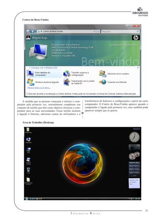 21
I n f o r m á t i c a B á s i c a
U
Centro de Boas-Vindas
transferência de ficheiros e configurações a partir de outro
computador. O Centro de Boas-Vindas aparece quando o
computador é ligado pela primeira vez, mas também pode
aparecer sempre que se queira.
À medida que as pessoas começam a utilizar o com-
putador pela primeira vez, normalmente completam um
conjunto de tarefas que têm como objetivo otimizar o com-
putador para as suas necessidades. Essas tarefas incluem
a ligação à Internet, adicionar contas de utilizadores e a
Área de Trabalho (Desktop)
 
