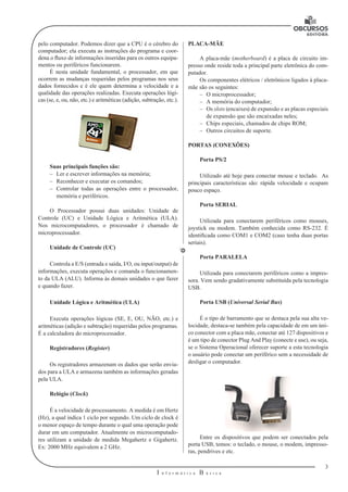 3
I n f o r m á t i c a B á s i c a
U
pelo computador. Podemos dizer que a CPU é o cérebro do
computador; ela executa as instruções do programa e coor-
dena o fluxo de informações inseridas para os outros equipa-
mentos ou periféricos funcionarem.
É nesta unidade fundamental, o processador, em que
ocorrem as mudanças requeridas pelos programas nos seus
dados fornecidos e é ele quem determina a velocidade e a
qualidade das operações realizadas. Executa operações lógi-
cas (se, e, ou, não, etc.) e aritméticas (adição, subtração, etc.).
Suas principais funções são:
–– Ler e escrever informações na memória;
–– Reconhecer e executar os comandos;
–– Controlar todas as operações entre o processador,
memória e periféricos.
O Processador possui duas unidades: Unidade de
Controle (UC) e Unidade Lógica e Aritmética (ULA).
Nos microcomputadores, o processador é chamado de
microprocessador.
Unidade de Controle (UC)
Controla a E/S (entrada e saída, I/O, ou input/output) de
informações, executa operações e comanda o funcionamen-
to da ULA (ALU). Informa às demais unidades o que fazer
e quando fazer.
Unidade Lógica e Aritmética (ULA)
Executa operações lógicas (SE, E, OU, NÃO, etc.) e
aritméticas (adição e subtração) requeridas pelos programas.
É a calculadora do microprocessador.
Registradores (Register)
Os registradores armazenam os dados que serão envia-
dos para a ULA e armazena também as informações geradas
pela ULA.
Relógio (Clock)
É a velocidade de processamento. A medida é em Hertz
(Hz), a qual indica 1 ciclo por segundo. Um ciclo de clock é
o menor espaço de tempo durante o qual uma operação pode
durar em um computador. Atualmente os microcomputado-
res utilizam a unidade de medida Megahertz e Gigahertz.
Ex: 2000 MHz equivalem a 2 GHz.
PLACA-MÃE
A placa-mãe (motherboard) é a placa de circuito im-
presso onde reside toda a principal parte eletrônica do com-
putador.
Os componentes elétricos / eletrônicos ligados à placa-
mãe são os seguintes:
–– O microprocessador;
–– A memória do computador;
–– Os slots (encaixes) de expansão e as placas especiais
de expansão que são encaixadas neles;
–– Chips especiais, chamados de chips ROM;
–– Outros circuitos de suporte.
PORTAS (CONEXÕES)
Porta PS/2
Utilizado até hoje para conectar mouse e teclado. As
principais características são: rápida velocidade e ocupam
pouco espaço.
Porta SERIAL
Utilizada para conectarem periféricos como mouses,
joystick ou modem. Também conhecida como RS-232. É
identificada como COM1 e COM2 (caso tenha duas portas
seriais).
Porta PARALELA
Utilizada para conectarem periféricos como a impres-
sora. Vem sendo gradativamente substituída pela tecnologia
USB.
Porta USB (Universal Serial Bus)
É o tipo de barramento que se destaca pela sua alta ve-
locidade, destaca-se também pela capacidade de em um úni-
co conector com a placa mãe, conectar até 127 dispositivos e
é um tipo de conector Plug And Play (conecte e use), ou seja,
se o Sistema Operacional oferecer suporte a esta tecnologia
o usuário pode conectar um periférico sem a necessidade de
desligar o computador.
Entre os dispositivos que podem ser conectados pela
porta USB, temos: o teclado, o mouse, o modem, impresso-
ras, pendrives e etc.
 