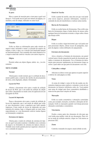 42
W a g n e r B u g s
U
Ir para
Move o ponto de inserção para o item para o qual você
deseja ir. Você pode mover para um número da página, co-
mentário, nota de rodapé, indicador ou outro local.
Vínculos
Exibe ou altera as informações para cada vínculo no
arquivo atual, incluindo o nome e a posição do arquivo de
origem, o item, o tipo e se o vínculo será atualizado manual
ou automaticamente. Este comando não estará disponível se
o arquivo atual não contiver vínculos com outros arquivos.
Objeto
Permitir editar um objeto (figura, tabela etc...) no do-
cumento.
MENU EXIBIR
Normal
Alterna para o modo normal, que é a exibição de docu-
mento padrão para a maioria das tarefas de processamento
de texto, como digitação, edição e formatação.
Layout da Web
Alterna o documento ativo para o modo de exibição
de layout da Web, que é um modo de exibição de edição
que exibe o documento no modo como ele aparecerá em um
navegador da Web.
Layout de impressão
Passa o documento ativo para o modo de exibição de
layout de impressão, que é um modo de edição que exibe
os seus documentos como a aparência que terão quando
impressos. Como modo de layout de impressão usa mais
memória do sistema, logo, a rolagem pode ser mais lenta,
especialmente se o seu documento contiver muitas figuras
ou formatações complexas.
Estrutura de tópicos
Alterna para o modo de exibição de estrutura de tópi-
cos, no qual você pode examinar e trabalhar com a estrutura
do arquivo no formulário de estrutura de tópicos clássico.
Trabalhe nesse modo quando precisar organizar e desenvol-
ver o conteúdo do arquivo.
Painel de Tarefas
Exibe o painel de tarefas, uma área em que você pode
criar novos arquivos, procurar informações, visualizar o
conteúdo da área de transferência e realizar outras tarefas.
Barras de Ferramentas
Exibe ou oculta barras de ferramentas. Para exibir uma
barra de ferramentas clique o botão direito do mouse sobre
qualquer barra de ferramenta existente e clique sobre a barra
que deseja exibir.
Régua
Exibe ou oculta a régua horizontal, que você pode usar
para posicionar objetos, alterar recuos de parágrafos, mar-
gens de página e outras definições de espaçamento.
Estrutura do documento
Ativa e desativa a Estrutura do documento, um painel
vertical junto à borda esquerda da janela do documento que
indica a estrutura do documento. Use a Estrutura do docu-
mento para procurar rapidamente um documento longo ou
online e para saber em que parte do documento você está.
Cabeçalho e rodapé
Adiciona ou altera o texto que aparece na parte superior
e inferior de cada página ou slide.
Notas
As notas de rodapé e notas de fim são usadas nos do-
cumentos impressos para explicar e comentar o texto de um
documento ou fornecer referências sobre ele. Você poderá
usar notas de rodapé para fazer comentários detalhados e
notas de fim para fazer citações de fontes.
Marcação
Exibe ou oculta comentários e alterações controladas
como, por exemplo, inserções, exclusões e alterações de for-
matação. Exibe as marcações quando você deseja processar
alterações controladas e comentários.
Tela inteira
Oculta a maior parte dos elementos de tela para que
você tenha uma melhor visão do seu documento. Para vol-
tar ao modo de exibição anterior, clique em Tela inteira ou
pressione ESC.
Zoom
Controla o tamanho do arquivo atual exibido na tela.
 