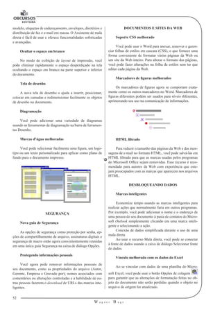 52
W a g n e r B u g s
U
modelo, etiquetas de endereçamento, envelopes, diretórios e
distribuição de fax e e-mail em massa. O Assistente de mala
direta é fácil de usar e oferece funcionalidades sofisticadas
e avançadas.
Ocultar o espaço em branco
No modo de exibição de layout de impressão, você
pode eliminar rapidamente o espaço desperdiçado na tela
ocultando o espaço em branco na parte superior e inferior
do documento.
Tela de desenho
A nova tela de desenho o ajuda a inserir, posicionar,
colocar em camadas e redimensionar facilmente os objetos
de desenho no documento.
Diagramação
Você pode adicionar uma variedade de diagramas
usando as ferramentas de diagramação na barra de ferramen-
tas Desenho.
Marcas d’água melhoradas
Você pode selecionar facilmente uma figura, um logo-
tipo ou um texto personalizado para aplicar como plano de
fundo para o documento impresso.
SEGURANÇA
Nova guia de Segurança
As opções de segurança como proteção por senha, op-
ções de compartilhamento de arquivo, assinaturas digitais e
segurança de macro estão agora convenientemente reunidas
em uma única guia Segurança na caixa de diálogo Opções.
Protegendo informações pessoais
Você agora pode remover informações pessoais de
seu documento, como as propriedades do arquivo (Autor,
Gerente, Empresa e Gravado por); nomes associados com
comentários ou alterações controladas e a habilidade de ou-
tras pessoas fazerem o download de URLs das marcas inte-
ligentes.
DOCUMENTOS E SITES DA WEB
Suporte CSS melhorado
Você pode usar o Word para anexar, remover e geren-
ciar folhas de estilos em cascata (CSS), o que fornece uma
forma conveniente de formatar várias páginas da Web ou
um site da Web inteiro. Para alterar o formato das páginas,
você pode fazer alterações na folha de estilos sem ter que
editar cada página da Web.
Marcadores de figuras melhorados
Os marcadores de figuras agora se comportam exata-
mente como os outros marcadores no Word. Marcadores de
figuras diferentes podem ser usados para níveis diferentes,
aprimorando seu uso na comunicação de informações.
HTML filtrado
Para reduzir o tamanho das páginas da Web e das men-
sagens de e-mail no formato HTML, você pode salvá-las em
HTML filtrado para que as marcas usadas pelos programas
do Microsoft Office sejam removidas. Esse recurso é reco-
mendado para autores da Web com experiência que este-
jam preocupados com as marcas que aparecem nos arquivos
HTML.
DESBLOQUEANDO DADOS
Marcas inteligentes
Economize tempo usando as marcas inteligentes para
realizar ações que normalmente faria em outros programas.
Por exemplo, você pode adicionar o nome e o endereço de
uma pessoa do seu documento à pasta de contatos do Micro-
soft Outlook simplesmente clicando em uma marca inteli-
gente e selecionando a ação.
Conexão de dados simplificada durante o uso de uma
mala direta
Ao usar o recurso Mala direta, você pode se conectar
à fonte de dados usando a caixa de diálogo Selecionar fonte
de dados.
Vínculo melhorado com os dados do Excel
Ao se vincular com dados de uma planilha do Micro-
soft Excel, você pode usar o botão Opções de colagem
para garantir que as alterações de formatação feitas no ob-
jeto do documento não serão perdidas quando o objeto no
arquivo de origem for atualizado.
 