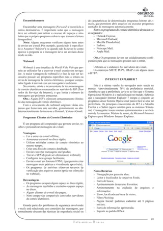 69
I n f o r m á t i c a B á s i c a
U
Encaminhamento
Encaminhar uma mensagem (Forward) é reenviá-la a
outros destinatá­rios. É importante notar que a mensagem
deve ser editada para retirar o excesso de espaços e sím-
bolos que o próprio programa coloca e que tornam a leitura
desagradável.
Nota: Alguns programas verificam alguns itens antes
de enviar um e-mail. Por exemplo, quando não é especifica-
do o Assunto (“Subject”) ou quando não há texto no corpo
aparece à pergunta se a mensagem deve ser enviada desse
modo ou não.
Webmail
Webmail é uma interface da World Wide Web que per-
mite ao utilizador ler e escrever e-mail usando um navega-
dor. A maior vantagem do webmail é o fato de não ser ne-
cessário possuir um programa específico para a leitura ou
envio de mensagens de correio eletrônico, qualquer compu-
tador ligado à internet com um navegador é suficiente.
No entanto, existe o inconveniente de ter as mensagens
de correio ele­trônico armazenadas no servidor do ISP (Pro-
vedor de Serviços da Internet), o que limita o número de
mensagens que podemos armazenar.
Obs.: Alguns ISP’s oferecem armazenamento ilimita-
do das mensagens de correio eletrônico.
Com o crescimento do webmail surgiram várias em-
presas que forneciam este servidor, gratuitamente ou não.
Internacionalmente destacou-se o Hotmail, Yahoo e Gmail.
Programas Clientes de Correio Eletrônico
É um programa de computador que permite enviar, re-
ceber e personali­zar mensagens de e-mail.
Vantagens
–– Ler e escrever e-mail off-line;
–– Armazenar o e-mail no disco rígido;
–– Utilizar múltiplas contas de correio eletrônico ao
mesmo tempo;
–– Criar uma lista de contatos detalhada;
–– Enviar e receber mensagens encriptadas;
–– Travar o SPAM (pode ser oferecido no webmail);
–– Configurar newsgroups facilmente;
–– Enviar e-mail em formato HTML (que permite criar
mensagens mais práti­cas e visualmente aprazíveis);
–– Os programas de antivírus oferecem recursos de
verificação dos arquivos ane­xos (pode ser oferecido
no webmail).
Desvantagens
–– Os programas ocupam algum espaço no disco rígido;
–– As mensagens recebidas e enviadas ocupam espaço
no disco;
–– Alguns clientes de e-mail são pagos;
–– Nem sempre são compatíveis com todos servidores
de correio eletrô­nico.
Grande parte dos problemas de segurança envolvendo
e-mails está relacio­nada aos conteúdos das mensagens, que
normalmente abusam das técnicas de engenharia social ou
de características de determinados programas leitores de e-
mails, que permitem abrir arquivos ou executar programas
anexados às mensa­gens automaticamente.
Entre os programas de correio eletrônico destacam-se
os seguintes:
–– Outlook Express;
–– Microsoft Outlook;
–– Mozilla Thunderbird;
–– Eudora;
–– Netscape Mail;
–– Apple Mail.
Obs.: Os programas devem ser cuidadosamente confi-
gurados para que as mensa­gens possam sair e entrar.
Utilizam-se o endereço dos servidores de e-mail.
Os endereços SMTP, POP3, IMAP e em alguns casos
o HTTP.
INTERNET EXPLORER 7
Esta é a sétima versão do navegador mais usado no
mundo. Aproximadamente 76% da preferência mundial.
Acredita-se que a preferência deve-se ao fato que o Sistema
Operacional Windows é o mais utilizado no mundo. Sabendo
que o navegador Internet Explorer 7 integra o conjunto de
programas desse Sistema Operacional parece fácil avaliar tal
preferência. Os principais concorrentes do IE7 é o Mozilla
Firefox e o Safari (agora também para os sistemas Windo-
ws). O navegador trouxe muitos aprimoramentos e acrésci-
mos de ferramentas. Mudou de nome, de Microsoft Internet
Explorer para Windows Internet Explorer.
Novos Recursos
–– Navegação por guias ou abas;
–– Leitor e localizador de Arquivos Feeds;
–– Barra de busca;
–– Aprimoramento do recurso Favoritos;
–– Aprimoramento na exclusão de arquivos e
informações;
–– Zoom, localizado na barra de status;
–– Filtro Phishing;
–– Página Inicial: podemos cadastrar até 8 páginas
iniciais;
–– Barra de informações aprimorada;
–– Suporte ao padrão IDNA.
 