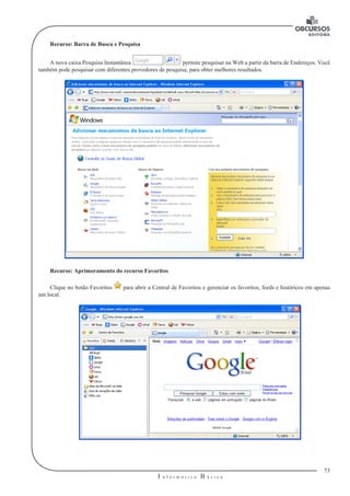 73
I n f o r m á t i c a B á s i c a
U
Recurso: Barra de Busca e Pesquisa
A nova caixa Pesquisa Instantânea permite pesquisar na Web a partir da barra de Endereços. Você
também pode pesquisar com diferentes provedores de pesquisa, para obter melhores resultados.
Recurso: Aprimoramento do recurso Favoritos
Clique no botão Favoritos para abrir a Central de Favoritos e gerenciar os favoritos, feeds e históricos em apenas
um local.
 