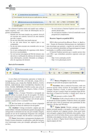 76
W a g n e r B u g s
U
–– Se você iniciou o Internet Explorer com os comple-
mentos desativados.
–– Se você precisa instalar o ActiveX atualizado ou um
programa de complemento.
Recurso: Suporte ao padrão IDNA
IDNA (Internationalizing Domain Names in Applica-
tion – Nomes de Do­mínios Internacionais em Aplicação) é
uma tecnologia que permite o registro de nomes de domí-
nios com caracteres permitidos na língua portuguesa (vogais
acen­tuadas e a cedilha exclusivamente).
O Internet Explorer permite que o usuário acesse sites
com URL´s que contenham caracteres especiais como por
exemplo:
–– http://www.contrução.com.br
–– http://www.pãoemaçã.com.br
Se o Internet Explorer ainda está usando suas configu-
rações originais, você verá a barra de Informações nas se-
guintes circunstâncias:
–– Quando um site tenta instalar um controle ActiveX
ou executar um controle ActiveX de uma maneira
que não é segura.
–– Se um site tenta abrir uma janela pop-up.
–– Se um site tenta baixar um arquivo para o seu
computador.
–– Se um site tenta executar um conteúdo ativo no seu
computador.
–– Se as suas configurações de segurança estão abaixo
dos níveis recomendados.
–– Se você acessar uma página da Web de intranet, mas
não ativar a verificação de endereço de intranet (para
mais informações, consulte Alterando as configura-
ções de segurança da intranet).
Barra de Ferramentas
A nova Barra de Ferramentas apresenta os botões de
navegação como VOLTAR e AVANÇAR, o botão ATUA-
LIZAR alterna com o botão IR, PARAR, BUSCA, FAVO-
RITOS, ADICIONAR AOS FAVORITOS, PÁGINA INI-
CIAL, FEEDS, IMPRIMIR, PÁGINA (exibe uma série de
comandos encontrados no menu Arquivo, Editar e Exibir),
FERRAMENTAS e AJUDA.
Voltar e Avançar: Permitem a navegação nas
páginas acessas na sessão de uso do navegador. Os botões
permanecem esmaecidos (apagados) até que o usuário aces-
se uma nova página. O botão Avançar será ativado apenas
quando o usuário ativar o comando Voltar.
Ir: Este botão só é exibido ao iniciar a digitação
de um endereço na barra de endereços do navegador.
Atualizar: Carrega novamente a página que está
sendo exibida. Utilizado normalmente quando uma página não
carrega todos os elementos do site com, por exemplo, imagens,
quando em um site de atualizações frequentes esta carregada
na tela como, por exemplo, sites de notícias e caixas postais.
Parar: Interrompe o carregamento da página web.
Porém, existem elementos, ou aplicações, onde não será pos-
sível interromper como, por exemplo, aplicações em Flash
ou Java.
Busca e Pesquisa: Inicia o processo de busca e
pesquisa no provedor de pesquisa especificado.
Favoritos: Abre a central de Favoritos, onde será
possível acessar outros recursos do navegador como, por
exemplo, Histórico e Feeds. A central é exibida, tempora-
riamente, até que o usuário clique em qualquer lugar da tela.
Para fixar a Central de Favoritos, o usuário deve clicar no
botão onde passará a exibir o botão .
Histórico: Exibe a lista de todos os sites acessados
no período de 20 dias (padrão). Podemos alterar este padrão
para não criar a lista ou armazenar uma quantidade de dias
superior a 20 dias (até 999 dias).
Página Inicial: Permite carregar a primeira
página acessada quando o navegador é executado. Como é
possível cadastrar até 8 páginas iniciais, clicar neste botão
será carregado a página inicial definida como padrão. A pe-
quena seta visível no botão oferece acesso rápido às páginas
definidas como páginas iniciais, oferece o recurso para Adi-
cionar ou alterar a Página Inicial (Home Page) e remover
alguma página da lista.
 
