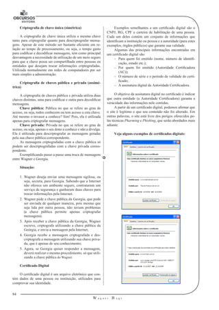 84
W a g n e r B u g s
U
Criptografia de chave única (simétrica)
A criptografia de chave única utiliza a mesma chave
tanto para criptografar quanto para descriptografar mensa-
gens. Apesar de este método ser bastante efici­ente em re-
lação ao tempo de processamento, ou seja, o tempo gasto
para codifi­car e decodificar mensagens, tem como principal
desvantagem a necessidade de utilização de um meio seguro
para que a chave possa ser compartilhada entre pessoas ou
entidades que desejam trocar informações criptografadas.
Utilizada normalmente em redes de computadores por ser
mais simples a administração.
Criptografia de chaves pública e privada (assimé-
trica)
A criptografia de chaves pública e privada utiliza duas
chaves distintas, uma para codificar e outra para decodificar
mensagens.
Chave pública: Pública no que se refere ao grau de
acesso, ou seja, todos conhecem ou tem acesso a esta chave.
Até mesmo o invasor a conhece? Sim! Pois, ela é utilizada
apenas para criptografar mensagens.
Chave privada: Privada no que se refere ao grau de
acesso, ou seja, apenas o seu dono a conhece e não a divulga.
Ela é utilizada para descriptografar as mensagens geradas
pela sua chave pública correspondente.
As mensagens criptografadas com a chave pública só
podem ser descriptografadas com a chave privada corres-
pondente.
Exemplificando passo a passo uma troca de mensagens
entre Wagner e Georgia.
Situação:
1.	 Wagner deseja enviar uma mensagem sigilosa, ou
seja, secreta, para Georgia. Sabendo que a Internet
não oferece um ambiente seguro, contrataram um
serviço de segurança e ganharam duas chaves para
trocar informações pela Internet.
2.	Wagner pede a chave pública da Georgia, que pode
ser enviada de qualquer maneira, pois mesmo que
seja lida por outra pessoa, não teriam problemas
(a chave pública permite apenas criptografar
mensagens).
3.	 Após receber a chave pública da Georgia, Wagner
escreve, criptografa utilizando a chave pública da
Geórgia, e envia a mensagem pela Internet;
4.	Georgia recebe a mensagem criptografada e des-
criptografa a mensagem utilizando sua chave priva-
da, que é apenas de seu conhecimento;
5.	 Agora, se Georgia quiser responder a mensagem,
deverá realizar o mesmo procedi­mento, só que utili-
zando a chave pública do Wagner.
Certificado Digital
O certificado digital é um arquivo eletrônico que con-
tém dados de uma pessoa ou instituição, utilizados para
comprovar sua identidade.
Exemplos semelhantes a um certificado digital são o
CNPJ, RG, CPF e car­teira de habilitação de uma pessoa.
Cada um deles contém um conjunto de in­formações que
identificam a instituição ou pessoa e a autoridade (para estes
exemplos, órgãos públicos) que garante sua validade.
Algumas das principais informações encontradas em
um certificado digital são:
–– Para quem foi emitido (nome, número de identifi-
cação, estado etc.);
–– Por quem foi emitido (Autoridade Certificadora
(AC));
–– O número de série e o período de validade do certi-
ficado;
–– A assinatura digital da Autoridade Certificadora.
O objetivo da assinatura digital no certificado é indicar
que outra enti­dade (a Autoridade Certificadora) garanta a
veracidade das informações nele contidas.
A partir de um certificado digital, podemos afirmar que
o site é legítimo e que seu conteúdo não foi alterado. Em
outras palavras, o site está livre dos perigos oferecidos pe-
las técnicas Pharming e Phishing, que serão abordados mais
adiante.
Veja alguns exemplos de certificados digitais:
 