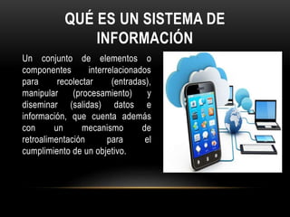 QUÉ ES UN SISTEMA DE
INFORMACIÓN
Un conjunto de elementos o
componentes interrelacionados
para recolectar (entradas),
manipular (procesamiento) y
diseminar (salidas) datos e
información, que cuenta además
con un mecanismo de
retroalimentación para el
cumplimiento de un objetivo.
 