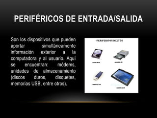 PERIFÉRICOS DE ENTRADA/SALIDA
Son los dispositivos que pueden
aportar simultáneamente
información exterior a la
computadora y al usuario. Aquí
se encuentran: módems,
unidades de almacenamiento
(discos duros, disquetes,
memorias USB, entre otros).
 