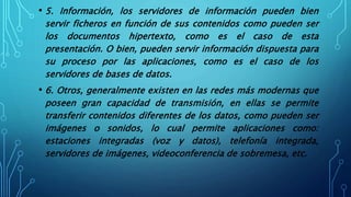 • 5. Información, los servidores de información pueden bien
servir ficheros en función de sus contenidos como pueden ser
los documentos hipertexto, como es el caso de esta
presentación. O bien, pueden servir información dispuesta para
su proceso por las aplicaciones, como es el caso de los
servidores de bases de datos.
• 6. Otros, generalmente existen en las redes más modernas que
poseen gran capacidad de transmisión, en ellas se permite
transferir contenidos diferentes de los datos, como pueden ser
imágenes o sonidos, lo cual permite aplicaciones como:
estaciones integradas (voz y datos), telefonía integrada,
servidores de imágenes, videoconferencia de sobremesa, etc.
 