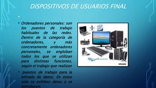 DISPOSITIVOS DE USUARIOS FINAL
•
• Ordenadores personales: son
los puestos de trabajo
habituales de las redes.
Dentro de la categoría de
ordenadores, y más
concretamente ordenadores
personales, se engloban
todos los que se utilizan
para distintas funciones,
según el trabajo que realizan
• puestos de trabajo para la
entrada de datos. En estos
solo se exhiben datos o se
introducen.
 