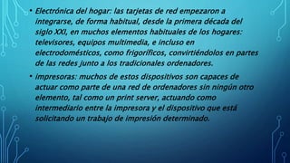 • Electrónica del hogar: las tarjetas de red empezaron a
integrarse, de forma habitual, desde la primera década del
siglo XXI, en muchos elementos habituales de los hogares:
televisores, equipos multimedia, e incluso en
electrodomésticos, como frigoríficos, convirtiéndolos en partes
de las redes junto a los tradicionales ordenadores.
• impresoras: muchos de estos dispositivos son capaces de
actuar como parte de una red de ordenadores sin ningún otro
elemento, tal como un print server, actuando como
intermediario entre la impresora y el dispositivo que está
solicitando un trabajo de impresión determinado.
 