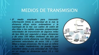MEDIOS DE TRANSMISION
• El medio empleado para transmitir
información limita la velocidad de la red, la
distancia eficaz entre ordenadores y la
topología de la red. Los cables de cobre de
dos hilos o los cables coaxiales proporcionan
velocidades de transmisión de algunos miles
de bps (bits por segundo) a largas distancias
y de unos 100 Mbps (millones de bits por
segundo) a corta distancia. Las fibras ópticas
permiten velocidades de entre 100 y 1.000
Mbps a largas distancias. Por lo que se refiere
a las redes inalámbricas, se puede lograr
transferir datos a una velocidad de 720 Kbps
en un rango de distancias entre 10 y 100
metros.
 