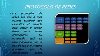 PROTOCOLO DE REDES
• Los protocolos de
redes son una o más
normas standard que
especifica el método
para enviar y recibir
datos entre varios
ordenadores. Su
instalación está en
correspondencia con el
tipo de red y el sistema
operativo que la
computadora tenga
 