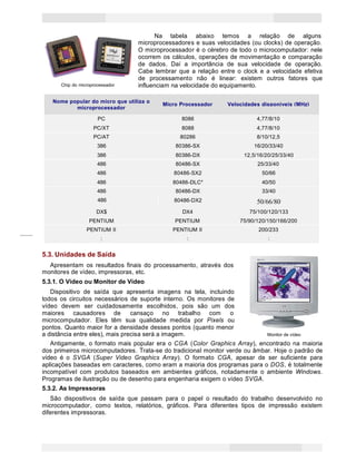 7
Princípios de Informática CONCEITOS BÁSICOS DE INFORMÁTICA Texto Introdutório
Chip do microprocessador
Na tabela abaixo temos a relação de alguns
microprocessadores e suas velocidades (ou clocks) de operação.
O microprocessador é o cérebro de todo o microcomputador: nele
ocorrem os cálculos, operações de movimentação e comparação
de dados. Daí a importância de sua velocidade de operação.
Cabe lembrar que a relação entre o clock e a velocidade efetiva
de processamento não é linear: existem outros fatores que
influenciam na velocidade do equipamento.
Nome popular do micro que utiliza o
Micro Processador Velocidades disponíveis (MHz)
microprocessador
PC 8086 4,77/8/10
PC/XT 8088 4,77/8/10
PC/AT 80286 8/10/12,5
386 80386-SX 16/20/33/40
386 80386-DX 12,5/16/20/25/33/40
486 80486-SX 25/33/40
486 80486-SX2 50/66
486 80486-DLC* 40/50
486 80486-DX 33/40
486 80486-DX2 50/66/80
DX$ DX4 75/100/120/133
PENTIUM PENTIUM 75/90/120/150/166/200
PENTIUM II PENTIUM II 200/233
: : :
5.3. Unidades de Saída
Apresentam os resultados finais do processamento, através dos
monitores de vídeo, impressoras, etc.
5.3.1. O Vídeo ou Monitor de Vídeo
Dispositivo de saída que apresenta imagens na tela, incluindo
todos os circuitos necessários de suporte interno. Os monitores de
vídeo devem ser cuidadosamente escolhidos, pois são um dos
maiores causadores de cansaço no trabalho com o
microcomputador. Eles têm sua qualidade medida por Pixels ou
pontos. Quanto maior for a densidade desses pontos (quanto menor
a distância entre eles), mais precisa será a imagem. Monitor de vídeo
Antigamente, o formato mais popular era o CGA (Color Graphics Array), encontrado na maioria
dos primeiros microcomputadores. Trata-se do tradicional monitor verde ou âmbar. Hoje o padrão de
vídeo é o SVGA (Super Video Graphics Array). O formato CGA, apesar de ser suficiente para
aplicações baseadas em caracteres, como eram a maioria dos programas para o DOS, é totalmente
incompatível com produtos baseados em ambientes gráficos, notadamente o ambiente Windows.
Programas de ilustração ou de desenho para engenharia exigem o vídeo SVGA.
5.3.2. As Impressoras
São dispositivos de saída que passam para o papel o resultado do trabalho desenvolvido no
microcomputador, como textos, relatórios, gráficos. Para diferentes tipos de impressão existem
diferentes impressoras.
 