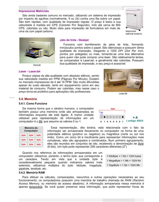 8
Princípios de Informática CONCEITOS BÁSICOS DE INFORMÁTICA Texto Introdutório
1 KiloByte = 1 Kb = 1024 bytes
1 MegaByte = 1 Mb = 1024 Kb
1 GigaByte = 1 Gb = 1024 Mb
Memória do
Computador
byte byte byte
byte byte byte
byte byte byte
byte
byte
byte
byte
byte
byte
byte
byte
byte
Impressoras Matriciais
São ainda bastante comuns no mercado, utilizando um sistema de impressão
por impacto de agulhas (normalmente, 9 ou 24) contra uma fita sobre um papel.
São bem rápidas, com qualidade de impressão regular. O preço é baixo e sua
velocidade é medida em CPS (Caracter Por Segundo), indo até cerca de 800
CPS, coloridas ou não. Muito úteis para impressão de formulários em mais de
uma via com papel carbono.
Jato de tinta - Deskjet
Funciona com borrifamento de jatos de tinta, formando
minúsculos pontos sobre o papel. São silenciosas e possuem ótima
qualidade de impressão, chegando a 1200 DPI (Dot Per Inch,
pontos por polegada) ou mais, tornando-se uma boa alternativa
para quem não pode comprar uma laser. São relativamente lentas,
se comparadas à LaserJet, e geralmente são coloridas. Possuem
boa qualidade de impressão, e seu preço é acessível.
Laser - LaserJet
Produz cópias de alta qualidade com absoluto silêncio, sendo
sua velocidade medida em PPM (Páginas Por Minuto). Existem
no mercado impressoras de 4 até 16 PPM. São muito difundidas
apesar do custo elevado, tanto em equipamento como em seu
material de consumo. Podem ser coloridas, mas nesse caso o
preço torna-se proibitivo para aplicações não profissionais.
5.4. Memória
5.4.1. Como Funciona
Da mesma forma que o cérebro humano, o computador byte
também possui uma memória onde são armazenadas as bit
informações enquanto ele está ligado. A menor unidade
utilizável para representação de informações em um === AAA
computador é o Bit, que assume os valores 0 ou 1. 0 1 0 0 0 0 0 1 ( código ASCII
Memória do
Computador
Essa representação, dita binária, está relacionada com o fato da
informação ser armazenada fisicamente no computador na forma de uma
byte
byte
byte
byte
byte
byte
byte
byte
byte
polaridade elétrica (positivo ou negativo) ou magnética (norte ou sul nos
imãs). Como um único bit é insuficiente para representar informações mais
complexas, eles são agrupados e combinados. Num primeiro agrupamento,
eles são reunidos em conjuntos de oito, recebendo a denominação de Byte
(8 bits). Um byte pode representar 256 caracteres diferentes (28
)
Quando nos referimos às informações armazenadas em um
computador utilizamos, portanto, o termo byte, que corresponde a 1 KiloByte = 1 Kb = 1024 bytes
um caractere. Tendo em
consideravelmente pequena
vista que a unidade byte é
quando indicamos valores mais
1 MegaByte = 1 Mb = 1024 Kb
extensos, utilizamos múltiplos do byte: kilobyte, megabyte, 1 GigaByte = 1 Gb = 1024 Mb
gigabyte, terabyte, etc.
5.4.2. Memória RAM
Para efetuar os cálculos, comparações, rascunhos e outras operações necessárias ao seu
funcionamento, os computadores possuem uma memória de trabalho chamada de RAM (Random
Access Memory, ou memória de acesso aleatório). A informação armazenada nessa memória é
apenas temporária. Se você quiser preservar essa informação, que pode representar horas de
 