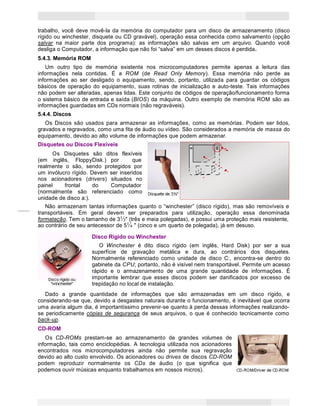 9
Princípios de Informática CONCEITOS BÁSICOS DE INFORMÁTICA Texto Introdutório
FuroFuroFuro comcomcom
lingüetalingüetalingüeta
deslizante:deslizante:deslizante:
••• FechadoFechadoFechado ———›››
gravagravagrava
••• AbertoAbertoAberto ———››› nãonãonão--
-gravagravagrava
LocalLocalLocal
paraparapara aaa
etiquetaetiquetaetiqueta
dedede
identificação.identificação.
identificação.
PlacaPlacaPlaca
metálicametálicametálica
deslizantedeslizantedeslizan
te quequeque
protegeprotegeprotege aaa
aberturaaberturaabertura
magnéticamagnéticamagnéti
ca
trabalho, você deve movê-la da memória do computador para um disco de armazenamento (disco
rígido ou winchester, disquete ou CD gravável), operação essa conhecida como salvamento (opção
salvar na maior parte dos programa): as informações são salvas em um arquivo. Quando você
desliga o Computador, a informação que não foi “salva” em um desses discos é perdida.
5.4.3. Memória ROM
Um outro tipo de memória existente nos microcomputadores permite apenas a leitura das
informações nela contidas. É a ROM (de Read Only Memory). Essa memória não perde as
informações ao ser desligado o equipamento, sendo, portanto, utilizada para guardar os códigos
básicos de operação do equipamento, suas rotinas de inicialização e auto-teste. Tais informações
não podem ser alteradas, apenas lidas. Este conjunto de códigos de operação/funcionamento forma
o sistema básico de entrada e saída (BIOS) da máquina. Outro exemplo de memória ROM são as
informações guardadas em CDs normais (não regraváveis).
5.4.4. Discos
Os Discos são usados para armazenar as informações, como as memórias. Podem ser lidos,
gravados e regravados, como uma fita de áudio ou vídeo. São considerados a memória de massa do
equipamento, devido ao alto volume de informações que podem armazenar.
Disquetes ou Discos Flexíveis
Os Disquetes são ditos flexíveis
(em inglês, FloppyDisk.) por que
realmente o são, sendo protegidos por
um invólucro rígido. Devem ser inseridos
nos acionadores (drivers) situados no
painel frontal do Computador
(normalmente são referenciado como
unidade de disco a:).
Não armazenam tantas informações quanto o “winchester” (disco rígido), mas são removíveis e
transportáveis. Em geral devem ser preparados para utilização, operação essa denominada
formatação. Tem o tamanho de 3½" (três e meia polegadas), e possui uma proteção mais resistente,
ao contrário de seu antecessor de 5¼ " (cinco e um quarto de polegada), já em desuso.
Disco Rígido ou Winchester
O Winchester é dito disco rígido (em inglês, Hard Disk) por ser a sua
superfície de gravação metálica e dura, ao contrários dos disquetes.
Normalmente referenciado como unidade de disco C:, encontra-se dentro do
gabinete da CPU; portanto, não é visível nem transportável. Permite um acesso
rápido e o armazenamento de uma grande quantidade de informações. É
importante lembrar que esses discos podem ser danificados por excesso de
trepidação no local de instalação.
Dado a grande quantidade de informações que são armazenadas em um disco rígido, e
considerando-se que, devido a desgastes naturais durante o funcionamento, é inevitável que ocorra
uma avaria algum dia, é importantíssimo prevenir-se quanto à perda dessas informações realizando­
se periodicamente cópias de segurança de seus arquivos, o que é conhecido tecnicamente como
back-up.
CD-ROM
Os CD-ROMs prestam-se ao armazenamento de grandes volumes de
informação, tais como enciclopédias. A tecnologia utilizada nos acionadores
encontrados nos microcomputadores ainda não permite sua regravação
devido ao alto custo envolvido. Os acionadores ou drives de discos CD-ROM
podem reproduzir normalmente os CDs de áudio (o que significa que
podemos ouvir músicas enquanto trabalhamos em nossos micros).
 