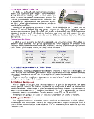 10
Princípios de Informática CONCEITOS BÁSICOS DE INFORMÁTICA Texto Introdutório
DVD - Digital Versatile (Video) Disc
Os DVDs são a última tecnologia em armazenamento de
dados. Sua capacidade pode chegar a aproximadamente
4,7 Gb. Por ser uma tecnologia nova, podemos afirmar que
ainda não existe um consenso dos fabricantes quanto a sua
utilidade, porém ele tem uma característica importante, que
é a regravação. Especula-se que eles substituirão as fitas
de vídeo. É o futuro dos discos óticos digitais, a evolução da
tecnologia Compact Disc.
Assim como o CD (áudio) e o CD-ROM, o sistema DVD é composto de um CD player para ser
ligado a TV, ou um DVD-ROM drive para uso em computadores. Além dos discos terem o mesmo
tamanho e espessura dos atuais CDs, o DVD mais simples terá capacidade para 4,7 Gb (capacidade
equivalente a mais do que 7 CD-ROMs), que é suficiente para conter mais de 2 horas de filme com
alta qualidade de som e de imagem, além de áudio em 3 idiomas distintos e 4 conjuntos diferentes
de legendas.
Capacidades dos Discos
A tabela a seguir apresenta as diferentes capacidades de armazenamento de informações dos
diferentes discos existentes. Note que as capacidades são sempre propostas em termos de bytes,
cada byte correspondendo a um caractere (letra, número ou símbolo). Quanto maior a capacidade do
disco, maior a quantidade de informações que podemos armazenar.
Dispositivo Tamanho Capacidade
Disquete 3½" 1,44 Mbytes
Winchester Vários 6 Gbytes já é comum
CD-ROM 5¼" Cerca de 650 Mbytes
DVD 5¼" Mais ou Menos 4,7 Gbytes
6. SOFTWARE - PROGRAMAS DE COMPUTADOR
Um programa de computador pode ser definido como uma série de instruções ou declarações, em
forma aceitável pelo computador, preparada de modo a obter certos resultados. Também chamado
de software, esse termo é utilizado para indicar a parte funcional de um computador.
Podemos classificar os softwares ou programas em alguns tipos. A seguir é apresentada uma
classificação genérica, que não é exaustiva.
6.1. Sistemas Operacionais
Como o próprio nome sugere, são softwares destinados à operação do computador. Tem como
função principal controlar os diversos dispositivos do computador e servir de comunicação
intermediária entre o computador e os outros programas normalmente utilizados, o que permite que
esses possam ser executados. O Windows95/98/2000/NT/XP e o DOS são exemplos de sistemas
operacionais para microcomputadores. Também podemos citar o OS/2, da IBM, e o UNIX.
Um computador, qualquer que seja o seu porte, não funciona sem um sistema operacional.
6.2. Programas Utilitários
São programas destinados a facilitar e agilizar a execução de certas tarefas. Existem utilitários,
por exemplo, para diagnosticar a situação do computador e seus diversos dispositivos (como o
Norton Utilities), para compactar arquivos (como o WinZip), para realização de cópias de segurança
("backups"), etc.
 