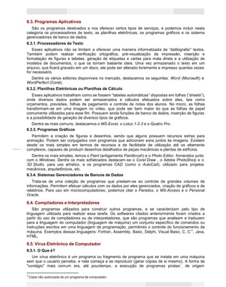 11
Princípios de Informática CONCEITOS BÁSICOS DE INFORMÁTICA Texto Introdutório
6.3. Programas Aplicativos
São os programas destinados a nos oferecer certos tipos de serviços, e podemos incluir nesta
categoria os processadores de texto, as planilhas eletrônicas, os programas gráficos e os sistema
gerenciadores de banco de dados.
6.3.1. Processadores de Texto
Esses aplicativos não se limitam a oferecer uma maneira informatizada de “datilografar” textos.
Também podem realizar verificação ortográfica, pré-visualização da impressão, inserção e
formatação de figuras e tabelas, geração de etiquetas e cartas para mala direta e a utilização de
modelos de documentos, o que os tornam bastante úteis. Uma vez armazenado o texto em um
arquivo, que ficará gravado em um disco, ele pode ser alterado livremente e impresso quantas vezes
for necessário.
Dentre os vários editores disponíveis no mercado, destacamos os seguintes: Word (Microsoft) e
WordPerfect (Corel).
6.3.2. Planilhas Eletrônicas ou Planilhas de Cálculo
Esses aplicativos trabalham como se fossem “tabelas automáticas” dispostas em folhas (“sheets”),
onde diversos dados podem ser armazenados e cálculos efetuados sobre eles, tais como
orçamentos, previsões, folhas de pagamento e controle de notas dos alunos. No micro, as folhas
transformam-se em uma imagem no vídeo, que pode ser bem maior do que as folhas de papel
comumente utilizadas para esse fim. Possuem ainda funções de banco de dados, inserção de figuras
e a possibilidade de geração de diversos tipos de gráficos.
Dentre as mais comuns, destacamos o MS-Excel, o Lotus 1-2-3 e o Quatro Pro.
6.3.3. Programas Gráficos
Permitem a criação de figuras e desenhos, sendo que alguns possuem recursos extras para
animação. Podem ser conjugados com programas que adicionam sons juntos às imagens. Existem
desde os mais simples em termos de recursos e de facilidade de utilização até os altamente
complexos, capazes de produzir desenhos detalhados de peças mecânicas e plantas de edifícios.
Dentre os mais simples, temos o Paint (antigamente Paintbrush) e o Photo Editor, fornecidos junto
com o Windows. Dentre os mais sofisticados destacam-se o Corel Draw , o Adobe PhotoShop e o
3D Studio, para uso artístico, e os programas CAD (como o AutoCad), utilizado para projetos
mecânicos, arquitetônicos, etc.
6.3.4. Sistemas Gerenciadores de Bancos de Dados
Trata-se de uma coleção de programas que prestam-se ao controle de grandes volumes de
informações. Permitem efetuar cálculos com os dados por eles gerenciados, criação de gráficos e de
relatórios. Para uso em microcomputadores, podemos citar o Paradox, o MS-Access e o Personal
Oracle.
6.4. Compiladores e Interpretadores
São programas utilizados para construir outros programas, e se caracterizam pelo tipo de
linguagem utilizada para realizar essa tarefa. Os softwares citados anteriormente foram criados a
partir do uso de compiladores ou de interpretadores, que são programas que analisam e traduzem
para a linguagem do computador (linguagem de máquina) um conjunto específico de comandos ou
instruções escritos em uma linguagem de programação, permitindo o controle do funcionamento da
máquina. Exemplos dessas linguagens: Fortran, Assembly, Basic, Delphi, Visual Basic, C, C++
, Java,
HTML.
6.5. Vírus Eletrônico de Computador
6.5.1. O Que é?
Um vírus eletrônico é um programa ou fragmento de programa que se instala em uma máquina
sem que o usuário perceba, e nela começa a se reproduzir (gerar cópias de si mesmo). A forma de
"contágio" mais comum era, até pouctempo, a execução de programas piratas7
, de origem
7
Cópia não autorizada de um programa de computador.
 