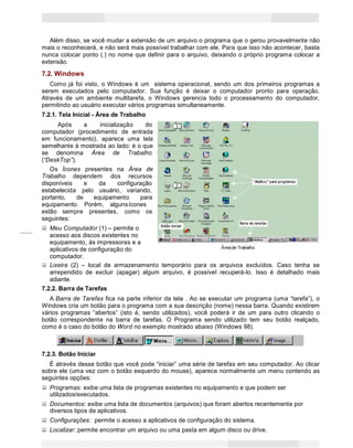 14
Princípios de Informática CONCEITOS BÁSICOS DE INFORMÁTICA Texto Introdutório
Além disso, se você mudar a extensão de um arquivo o programa que o gerou provavelmente não
mais o reconhecerá, e não será mais possível trabalhar com ele. Para que isso não acontecer, basta
nunca colocar ponto (.) no nome que definir para o arquivo, deixando o próprio programa colocar a
extensão.
7.2. Windows
Como já foi visto, o Windows é um sistema operacional, sendo um dos primeiros programas a
serem executados pelo computador. Sua função é deixar o computador pronto para operação.
Através de um ambiente multitarefa, o Windows gerencia todo o processamento do computador,
permitindo ao usuário executar vários programas simultaneamente.
7.2.1. Tela Inicial - Área de Trabalho
Após a inicialização do
computador (procedimento de entrada
em funcionamento), aparece uma tela
semelhante à mostrada ao lado: é o que
se denomina Área de Trabalho
(“DeskTop”).
Os Ícones presentes na Área de
Trabalho dependem dos recursos
disponíveis e da configuração
estabelecida pelo usuário, variando,
portanto, de equipamento para
equipamento. Porém, algunsícones
estão sempre presentes, como os
seguintes:
Meu Computador (1) – permite o
acesso aos discos existentes no
equipamento, às impressoras e a
aplicativos de configuração do
computador.
Lixeira (2) – local de armazenamento temporário para os arquivos excluídos. Caso tenha se
arrependido de excluir (apagar) algum arquivo, é possível recuperá-lo. Isso é detalhado mais
adiante.
7.2.2. Barra de Tarefas
A Barra de Tarefas fica na parte inferior da tela . Ao se executar um programa (uma “tarefa”), o
Windows cria um botão para o programa com a sua descrição (nome) nessa barra. Quando existirem
vários programas “abertos” (isto é, sendo utilizados), você poderá ir de um para outro clicando o
botão correspondente na barra de tarefas. O Programa sendo utilizado tem seu botão realçado,
como é o caso do botão do Word no exemplo mostrado abaixo (Windows 98).
7.2.3. Botão Iniciar
É através desse botão que você pode “iniciar” uma série de tarefas em seu computador. Ao clicar
sobre ele (uma vez com o botão esquerdo do mouse), aparece normalmente um menu contendo as
seguintes opções:
Programas: exibe uma lista de programas existentes no equipamento e que podem ser
utilizados/executados.
Documentos: exibe uma lista de documentos (arquivos) que foram abertos recentemente por
diversos tipos de aplicativos.
Configurações: permite o acesso a aplicativos de configuração do sistema.
Localizar: permite encontrar um arquivo ou uma pasta em algum disco ou drive.
 