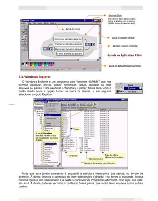 16
Princípios de Informática CONCEITOS BÁSICOS DE INFORMÁTICA Texto Introdutório
7.3. Windows Explorer
O Windows Explorer é um programa para Windows 95/98/NT que nos
permite visualizar, mover, copiar, renomear, excluir, localizar ou criar
arquivos ou pastas. Para executar o Windows Explorer, basta clicar com o
botão direito sobre a opção Iniciar na barra de tarefas, e em seguida
selecionar a opção Explorar.
Note que essa janela apresenta à esquerda a estrutura hierárquica das pastas, ou árvore de
diretório. À direita, mostra o conteúdo do item selecionado (“clicado”) na árvore à esquerda. Nessa
mesma figura o item selecionado é a pasta C:Arquivos de ProgramasMicrosoft FrontPage, que está
em azul. À direita pode-se ver todo o conteúdo dessa pasta, que inclui tanto arquivos como outras
pastas.
 
