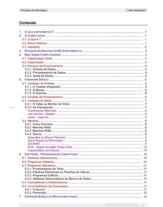 CONCEITOS BÁSICOS DE INFORMÁTICAPrincípios de Informática Texto Introdutório
Conteúdo
1. O QUE É INFORMÁTICA?..................................................................................................................... . 1
2. O COMPUTADOR................................................................................................................................. . 1
2.1. O Que é ?...................................................................................................................................... . 1
2.2. Breve Histórico............................................................................................... ................................ 1
2.3. Gerações....................................................................................................................................... . 2
3. PEQUENA CRONOLOGIA DA MICROINFORMÁTICA................................................................................. . 3
4. MAIS SOBRE COMPUTADORES............................................................................................................ . 3
4.1. Classificação Geral....................................................................................................................... . 3
4.2. Organização.................................................................................................................................. . 4
4.3. Princípio de Funcionamento ......................................................................................................... . 4
4.3.1. Entrada de Dados............................................................................................................. ....... 4
4.3.2. Processamento de Dados...................................................................................................... . 4
4.3.3. Saída de Dados.......................................................................................... ............................. 5
5. HARDWARE BÁSICO ............................................................................................................................ . 5
5.1. Unidades de Entrada..................................................... ................................................................ . 5
5.1.1. O Teclado (Keyboard) ............................................................................................................ . 5
5.1.2. O Mouse ................................................................................................................................. . 6
5.1.3. O Scanner............................................................................................................................... . 6
5.2. Unidade de Processamento ......................................................................................................... . 6
5.3. Unidades de Saída........................................................................................................ ................. 7
5.3.1. O Vídeo ou Monitor de Vídeo................................................................................................. . 7
5.3.2. As Impressoras .............................................................................. ......................................... 7
Impressoras Matriciais.................................................................................................................. . 8
Jato de tinta - Deskjet ................................................................................................................... . 8
Laser - LaserJet ............................................................................................................................ . 8
5.4. Memória......................................................................................................................................... . 8
5.4.1. Como Funciona ...................................................................................................................... . 8
5.4.2. Memória RAM......................................................................................................................... . 8
5.4.3. Memória ROM.............................................................................................. ............................ 9
5.4.4. Discos..................................................................................................................................... . 9
Disquetes ou Discos Flexíveis...................................................................................................... . 9
Disco Rígido ou Winchester ......................................................................................................... . 9
CD-ROM...................................................... .................................................................................. . 9
DVD - Digital Versatile (Video) Disc ........................................................................................... . 10
Capacidades dos Discos ............................................................................................................ . 10
6. SOFTWARE - PROGRAMAS DE COMPUTADOR .................................................................................... . 10
6.1. Sistemas Operacionais............................................................................................................... . 10
6.2. Programas Utilitários................................................................................................................... . 10
6.3. Programas Aplicativos ................................................................................................................ . 11
6.3.1. Processadores de Texto ................................................................................ ....................... 11
6.3.2. Planilhas Eletrônicas ou Planilhas de Cálculo..................................................................... .11
6.3.3. Programas Gráficos ............................................................................ .................................. 11
6.3.4. Sistemas Gerenciadores de Bancos de Dados................................................................... .11
6.4. Compiladores e Interpretadores .............................................................. .................................... 11
6.5. Vírus Eletrônico de Computador................................................................................................. . 11
6.5.1. O Que é? ............................................................... ............................................................... . 11
6.5.2. Prevenção............................................................................................................................. . 12
7. OPERAÇÃO BÁSICA DO MICROCOMPUTADOR .................................................................................... . 13
i
 
