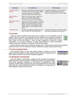 18
Princípios de Informática CONCEITOS BÁSICOS DE INFORMÁTICA Texto Introdutório
Operação Procedimento Observações
Localizar Pasta ou Clicar em Ferramentas/Localizar/Arquivos É importante selecionar o drive correto:
ou Pastas. Abrir-se-á uma janela. Digite o escolha C:, por exemplo, para que aArquivo
nome do arquivo que você deseja
encontrar e clique em localizar agora.
procura aconteça em todo o disco rígido.
Mover Pasta ou
Arquivo
Clicar com o mouse sobre o arquivo ou
pasta e, mantendo-o pressionado,
arrastar para o local (pasta) desejado.
- - -
Renomear Pasta ou
Arquivo
Clicar uma vez sobre o arquivo. Esperar 2
segundos e clicar novamente. O nome da
pasta ou arquivo ficará disponível para
edição (uma barra azul aparece sobre o
nome). Digite o nome desejado e tecle
[enter].
- - -
Visualizar Pasta Na árvore à esquerda, clicar uma vez em
cima da pasta. Ela será selecionada.
À direita é mostrado o conteúdo da pasta,
que inclui tanto pastas como arquivos.
7.4. A Lixeira
Todos os arquivos excluídos são movidos para a Lixeira, que é um diretório ou pasta
auxiliar. Caso você venha a se arrepender de uma exclusão, ou a realize por acidente, é
possível reaver arquivo ou pasta excluída. Para tal, “abra” a Lixeira (duplo clique sobre o
ícone lixeira na área de trabalho - ícone ao lado), selecione os arquivos a serem
recuperados e, em seguida, selecione a opção Arquivo/Restaurar. Esse procedimento
colocará novamente os arquivos ou pastas em seu local de origem.
Quando tivermos certeza que os arquivos movidos para a Lixeira não são realmente necessários,
podemos limpá-la. Para tal, basta abrir a lixeira e selecionar a opção Arquivo/Limpar Lixeira.
7.5. Como conseguir Ajuda
Para conseguir ajuda, ou seja, tirar alguma dúvida a respeito do uso de
algum recurso do programa sendo utilizado, basta selecionar a opção ajuda na
parte superior da janela. Isso vale para qualquer programa.
7.6. Desligando o Computador
Antes de desligar o computador, certifique-se de que todos os aplicativos
estejam fechados. Isso feito, clique no botão Iniciar selecione a opção Desligar.
Uma janela aparecerá solicitando a confirmação do desligamento. Após
confirmar, aguarde alguns segundos até que seja apresentada uma mensagem
informando que o seu computador já pode ser desligado com segurança. Só
então desligue o botão de força na CPU.
 