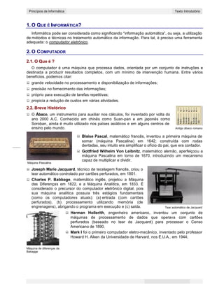 1
CONCEITOS BÁSICOS DE INFORMÁTICAPrincípios de Informática Texto Introdutório
1. O QUE É INFORMÁTICA?
Informática pode ser considerada como significando “informação automática”, ou seja, a utilização
de métodos e técnicas no tratamento automático da informação. Para tal, é preciso uma ferramenta
adequada: o computador eletrônico.
2. O COMPUTADOR
2.1. O Que é ?
O computador é uma máquina que processa dados, orientada por um conjunto de instruções e
destinada a produzir resultados completos, com um mínimo de intervenção humana. Entre vários
benefícios, podemos citar:
grande velocidade no processamento e disponibilização de informações;
precisão no fornecimento das informações;
próprio para execução de tarefas repetitivas;
propicia a redução de custos em várias atividades.
2.2. Breve Histórico
O Ábaco, um instrumento para auxiliar nos cálculos, foi inventado por volta do
ano 2000 A.C. Conhecido em chinês como Suan-pan e em japonês como
Soroban, ainda é muito utilizado nos países asiáticos e em alguns centros de
ensino pelo mundo. Antigo ábaco romano
Máquina Pascalina
Blaise Pascal, matemático francês, inventou a primeira máquina de
somar (máquina Pascalina) em 1642; construída com rodas
dentadas, seu intuito era simplificar o ofício do pai, que era contador.
Gottfried Wilhelm Von Leibnitz, matemático alemão, aperfeiçoou a
máquina Pascalina em torno de 1670, introduzindo um mecanismo
capaz de multiplicar e dividir.
Joseph Marie Jacquard, técnico de tecelagem francês, criou o
tear automático controlado por cartões perfurados, em 1801.
Charles P. Babbage, matemático inglês, projetou a Máquina
das Diferenças em 1822, e a Máquina Analítica, em 1833. É
considerado o precursor do computador eletrônico digital, pois
sua máquina analítica possuia três estágios fundamentais
(como os computadores atuais): (a) entrada (com cartões
perfurados), (b) processamento utilizando memória (de
engrenagens), abrigando o programa em execução e (c) saída. Tear automático de Jacquard
Herman Hollerith, engenheiro americano, inventou um conjunto de
máquinas de processamento de dados que operava com cartões
perfurados (baseado no tear de Jacquard) para processar o Censo
Americano de 1890.
Mark I foi o primeiro computador eletro-mecânico, inventado pelo professor
Howard H. Aiken da Universidade de Harvard, nos E.U.A., em 1944;
Máquina de diferenças de
Babagge
 