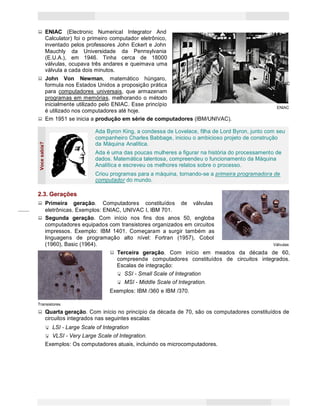 2
Princípios de Informática CONCEITOS BÁSICOS DE INFORMÁTICA Texto Introdutório
Mauchly da Universidade
(E.U.A.), em 1946. Tinha
Vocesabia?
ENIAC (Electronic Numerical Integrator And
Calculator) foi o primeiro computador eletrônico,
inventado pelos professores John Eckert e John
da Pennsylvania
cerca de 18000
válvulas, ocupava três andares e queimava uma
válvula a cada dois minutos.
John Von Newman, matemático húngaro,
formula nos Estados Unidos a proposição prática
para computadores universais, que armazenam
programas em memórias, melhorando o método
inicialmente utilizado pelo ENIAC. Esse princípio
é utilizado nos computadores até hoje.
Em 1951 se inicia a produção em série de computadores (IBM/UNIVAC).
ENIAC
ENIAC
Ada Byron King, a condessa de Lovelace, filha de Lord Byron, junto com seu
companheiro Charles Babbage, iniciou o ambicioso projeto de construção
da Máquina Analítica.
Ada é uma das poucas mulheres a figurar na história do processamento de
dados. Matemática talentosa, compreendeu o funcionamento da Máquina
Analítica e escreveu os melhores relatos sobre o processo.
Criou programas para a máquina, tornando-se a primeira programadora de
computador do mundo.
2.3. Gerações
Primeira geração. Computadores constituídos de válvulas
eletrônicas. Exemplos: ENIAC, UNIVAC I, IBM 701.
Segunda geração. Com início nos fins dos anos 50, engloba
computadores equipados com transistores organizados em circuitos
impressos. Exemplo: IBM 1401. Começaram a surgir também as
linguagens de programação alto nível: Fortran (1957), Cobol
(1960), Basic (1964). Válvulas
Terceira geração. Com início em meados da década de 60,
compreende computadores constituídos de circuitos integrados.
Escalas de integração:
SSI - Small Scale of Integration
MSI - Middle Scale of Integration.
Exemplos: IBM /360 e IBM /370.
Transistores
Quarta geração. Com início no princípio da década de 70, são os computadores constituídos de
circuitos integrados nas seguintes escalas:
LSI - Large Scale of Integration
VLSI - Very Large Scale of Integration.
Exemplos: Os computadores atuais, incluindo os microcomputadores.
 