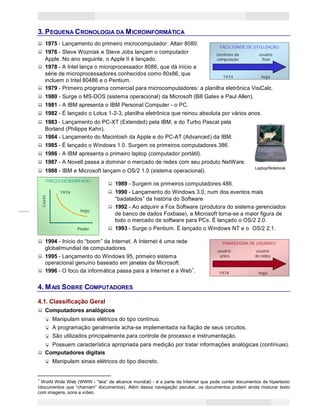3
Princípios de Informática CONCEITOS BÁSICOS DE INFORMÁTICA Texto Introdutório
Custo
3. PEQUENA CRONOLOGIA DA MICROINFORMÁTICA
1975 - Lançamento do primeiro microcomputador: Altair 8080.
FACILIDADE DE UTILIZAÇÃO
1976 - Steve Wozniak e Steve Jobs lançam o computador cientistas da usuário
Apple. No ano seguinte, o Apple II é lançado. computação final
1978 - A Intel lança o microprocessador 8086, que dá início a
série de microprocessadores conhecidos como 80x86, que
incluem o Intel 80486 e o Pentium.
1974 hoje
1979 - Primeiro programa comercial para microcomputadores: a planilha eletrônica VisiCalc.
1980 - Surge o MS-DOS (sistema operacional) da Microsoft (Bill Gates e Paul Allen).
1981 - A IBM apresenta o IBM Personal Computer - o PC.
1982 - É lançado o Lotus 1-2-3, planilha eletrônica que reinou absoluta por vários anos.
1983 - Lançamento do PC-XT (Extended) pela IBM, e do Turbo Pascal pela
Borland (Philippe Kahn).
1984 - Lançamento do Macintosh da Apple e do PC-AT (Advanced) da IBM.
1985 - É lançado o Windows 1.0. Surgem os primeiros computadores 386.
1986 - A IBM apresenta o primeiro laptop (computador portátil).
1987 - A Novell passa a dominar o mercado de redes com seu produto NetWare.
1988 - IBM e Microsoft lançam o OS/2 1.0 (sistema operacional).
Laptop/Notebook
PREÇO/DESEMPENHO
1989 - Surgem os primeiros computadores 486.
1974 1990 - Lançamento do Windows 3.0, num dos eventos mais
“badalados” da história do Software
1992 - Ao adquirir a Fox Software (produtora do sistema gerenciados
hoje
de banco de dados Foxbase), a Microsoft torna-se a maior figura de
todo o mercado de software para PCs. É lançado o OS/2 2.0.
Poder 1993 - Surge o Pentium. É lançado o Windows NT e o OS/2 2.1.
1994 - Início do “boom” da Internet. A Internet é uma rede PARADIGMA DE USUÁRIO
global/mundial de computadores. usuário usuário
1995 - Lançamento do Windows 95, primeiro sistema único de redes
operacional genuíno baseado em janelas da Microsoft.
1996 - O foco da informática passa para a Internet e a Web1
. 1974 hoje
4. MAIS SOBRE COMPUTADORES
4.1. Classificação Geral
Computadores analógicos
Manipulam sinais elétricos do tipo contínuo.
A programação geralmente acha-se implementada na fiação de seus circuitos.
São utilizados principalmente para controle de processo e instrumentação.
Possuem característica apropriada para medição por tratar informações analógicas (contínuas).
Computadores digitais
Manipulam sinais elétricos do tipo discreto.
1
World Wide Web (WWW - “teia“ de alcance mundial) - é a parte da Internet que pode conter documentos de hipertexto
(documentos que “chamam” documentos). Além dessa navegação peculiar, os documentos podem ainda misturar texto
com imagens, sons e vídeo.
 
