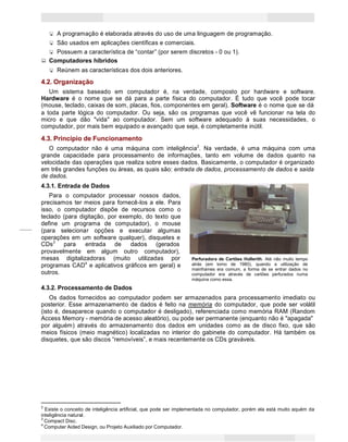 4
Princípios de Informática CONCEITOS BÁSICOS DE INFORMÁTICA Texto Introdutório
A programação é elaborada através do uso de uma linguagem de programação.
São usados em aplicações científicas e comerciais.
Possuem a característica de “contar” (por serem discretos - 0 ou 1).
Computadores híbridos
Reúnem as características dos dois anteriores.
4.2. Organização
Um sistema baseado em computador é, na verdade, composto por hardware e software.
Hardware é o nome que se dá para a parte física do computador. É tudo que você pode tocar
(mouse, teclado, caixas de som, placas, fios, componentes em geral). Software é o nome que se dá
a toda parte lógica do computador. Ou seja, são os programas que você vê funcionar na tela do
micro e que dão "vida" ao computador. Sem um software adequado à suas necessidades, o
computador, por mais bem equipado e avançado que seja, é completamente inútil.
4.3. Princípio de Funcionamento
O computador não é uma máquina com inteligência2
. Na verdade, é uma máquina com uma
grande capacidade para processamento de informações, tanto em volume de dados quanto na
velocidade das operações que realiza sobre esses dados. Basicamente, o computador é organizado
em três grandes funções ou áreas, as quais são: entrada de dados, processamento de dados e saída
de dados.
4.3.1. Entrada de Dados
Para o computador processar nossos dados,
precisamos ter meios para fornecê-los a ele. Para
isso, o computador dispõe de recursos como o
teclado (para digitação, por exemplo, do texto que
define um programa de computador), o mouse
(para selecionar opções e executar algumas
operações em um software qualquer), disquetes e
CDs3
para entrada de dados (gerados
provavelmente em algum outro computador),
mesas digitalizadoras (muito utilizadas por
programas CAD4
e aplicativos gráficos em geral) e
outros.
4.3.2. Processamento de Dados
Perfuradora de Cartões Hollerith. Até não muito tempo
atrás (em torno de 1980), quando a utilização de
mainframes era comum, a forma de se entrar dados no
computador era através de cartões perfurados numa
máquina como essa.
Os dados fornecidos ao computador podem ser armazenados para processamento imediato ou
posterior. Esse armazenamento de dados é feito na memória do computador, que pode ser volátil
(isto é, desaparece quando o computador é desligado), referenciada como memória RAM (Random
Access Memory - memória de acesso aleatório), ou pode ser permanente (enquanto não é "apagada"
por alguém) através do armazenamento dos dados em unidades como as de disco fixo, que são
meios físicos (meio magnético) localizadas no interior do gabinete do computador. Há também os
disquetes, que são discos “removíveis”, e mais recentemente os CDs graváveis.
2
Existe o conceito de inteligência artificial, que pode ser implementada no computador, porém ela está muito aquém da
inteligência natural.
3
Compact Disc.
4
Computer Aided Design, ou Projeto Auxiliado por Computador.
 