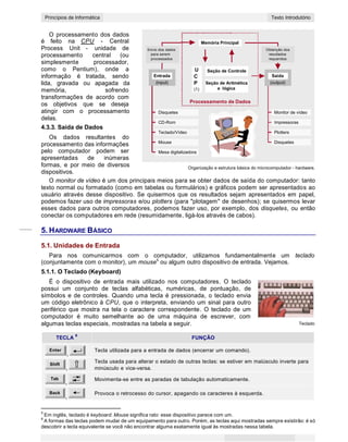 5
CONCEITOS BÁSICOS DE INFORMÁTICAPrincípios de Informática Texto Introdutório
O processamento dos dados
é feito na CPU - Central
Process Unit - unidade de
processamento central (ou
simplesmente processador,
como o Pentium), onde a
informação é tratada, sendo
lida, gravada ou apagada da
memória, sofrendo
transformações de acordo com
Envio dos dados
para serem
processados
Entrada
(input)
U
C
P
(1)
Memória Principal
Seção de Controle
Seção de Aritmética
e lógica
Obtenção dos
resultados
requeridos
Saída
(output)
os objetivos que se deseja
atingir com o processamento
delas.
4.3.3. Saída de Dados
Os dados resultantes do
processamento das informações
Disquetes
CD-Rom
Teclado/Vídeo
Mouse
Processamento de Dados
Monitor de vídeo
Impressoras
Plotters
Disquetes
pelo computador podem ser
apresentadas de inúmeras
formas, e por meio de diversos
dispositivos.
Mesa digitalizadora
Organização e estrutura básica do microcomputador - hardware.
O monitor de vídeo é um dos principais meios para se obter dados de saída do computador: tanto
texto normal ou formatado (como em tabelas ou formulários) e gráficos podem ser apresentados ao
usuário através desse dispositivo. Se quisermos que os resultados sejam apresentados em papel,
podemos fazer uso de impressoras e/ou plotters (para "plotagem" de desenhos); se quisermos levar
esses dados para outros computadores, podemos fazer uso, por exemplo, dos disquetes, ou então
conectar os computadores em rede (resumidamente, ligá-los através de cabos).
5. HARDWARE BÁSICO
5.1. Unidades de Entrada
Para nos comunicarmos com o computador, utilizamos fundamentalmente um teclado
(conjuntamente com o monitor), um mouse5
ou algum outro dispositivo de entrada. Vejamos.
5.1.1. O Teclado (Keyboard)
É o dispositivo de entrada mais utilizado nos computadores. O teclado
possui um conjunto de teclas alfabéticas, numéricas, de pontuação, de
símbolos e de controles. Quando uma tecla é pressionada, o teclado envia
um código eletrônico à CPU, que o interpreta, enviando um sinal para outro
periférico que mostra na tela o caractere correspondente. O teclado de um
computador é muito semelhante ao de uma máquina de escrever, com
algumas teclas especiais, mostradas na tabela a seguir. Teclado
TECLA
6
FUNÇÃO
Enter
,
Shift
,
Tab
,
Back
,
Tecla utilizada para a entrada de dados (encerrar um comando).
Tecla usada para alterar o estado de outras teclas: se estiver em maiúsculo inverte para
minúsculo e vice-versa.
Movimenta-se entre as paradas de tabulação automaticamente.
Provoca o retrocesso do cursor, apagando os caracteres à esquerda.
5
Em inglês, teclado é keyboard. Mouse significa rato: esse dispositivo parece com um.
6
A formas das teclas podem mudar de um equipamento para outro. Porém, as teclas aqui mostradas sempre existirão: é só
descobrir a tecla equivalente se você não encontrar alguma exatamente igual às mostradas nessa tabela.
 