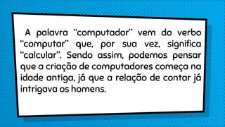 A palavra “computador” vem do verbo
“computar” que, por sua vez, significa
“calcular”. Sendo assim, podemos pensar
que a criação de computadores começa na
idade antiga, já que a relação de contar já
intrigava os homens.
 