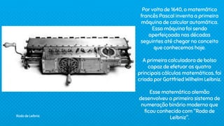 Por volta de 1640, o matemático
francês Pascal inventa a primeira
máquina de calcular automática.
Essa máquina foi sendo
aperfeiçoada nas décadas
seguintes até chegar no conceito
que conhecemos hoje.
A primeira calculadora de bolso
capaz de efetuar os quatro
principais cálculos matemáticos, foi
criada por Gottfried Wilhelm Leibniz.
Esse matemático alemão
desenvolveu o primeiro sistema de
numeração binário moderno que
ficou conhecido com "Roda de
Leibniz".
Roda de Leibniz
 