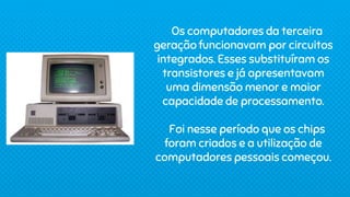 Os computadores da terceira
geração funcionavam por circuitos
integrados. Esses substituíram os
transistores e já apresentavam
uma dimensão menor e maior
capacidade de processamento.
Foi nesse período que os chips
foram criados e a utilização de
computadores pessoais começou.
 
