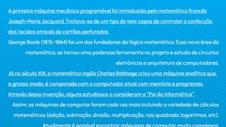 A primeira máquina mecânica programável foi introduzida pelo matemático francês
Joseph-Marie Jacquard. Tratava-se de um tipo de tear capaz de controlar a confecção
dos tecidos através de cartões perfurados.
George Boole (1815-1864) foi um dos fundadores da lógica matemática. Essa nova área da
matemática, se tornou uma poderosa ferramenta no projeto e estudo de circuitos
eletrônicos e arquitetura de computadores.
Já no século XIX, o matemático inglês Charles Babbage criou uma máquina analítica que,
a grosso modo, é comparada com o computador atual com memória e programas.
Através dessa invenção, alguns estudiosos o consideram o “Pai da Informática”.
Assim, as máquinas de computar foram cada vez mais incluindo a variedade de cálculos
matemáticos (adição, subtração, divisão, multiplicação, raiz quadrada, logaritmos, etc).
 