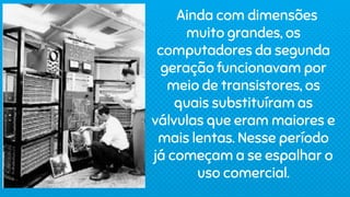 Ainda com dimensões
muito grandes, os
computadores da segunda
geração funcionavam por
meio de transistores, os
quais substituíram as
válvulas que eram maiores e
mais lentas. Nesse período
já começam a se espalhar o
uso comercial.
 