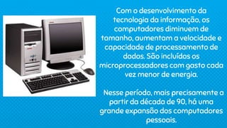 Com o desenvolvimento da
tecnologia da informação, os
computadores diminuem de
tamanho, aumentam a velocidade e
capacidade de processamento de
dados. São incluídos os
microprocessadores com gasto cada
vez menor de energia.
Nesse período, mais precisamente a
partir da década de 90, há uma
grande expansão dos computadores
pessoais.
 